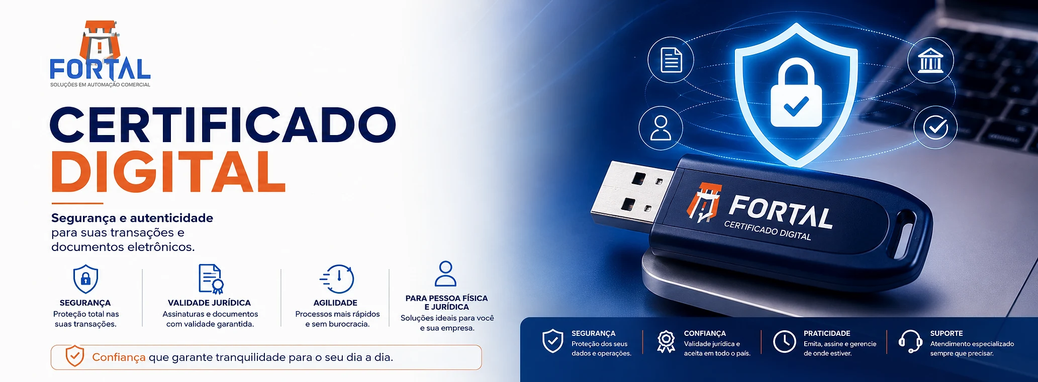 Certificado digital da Fortal Soluções: segurança e autenticidade para suas transações e documentos eletrônicos. Quatro pontos: segurança, com proteção total nas suas transações; validade jurídica, com assinaturas e documentos com validade garantida; agilidade, com processos mais rápidos e sem burocracia; e para pessoa física e jurídica, com soluções ideais para você e sua empresa. Confiança que garante tranquilidade para o seu dia a dia. Ao lado, um token USB azul com a marca Fortal e a inscrição Certificado Digital, sobre a mesa de um notebook, com a ilustração de um cadeado dentro de um escudo ligado a ícones de documento, banco, pessoa e confirmação. Na faixa inferior, mais quatro pontos: segurança, proteção dos seus dados e operações; confiança, validade jurídica e aceita em todo o país; praticidade, emita, assine e gerencie de onde estiver; e suporte, atendimento especializado sempre que precisar.